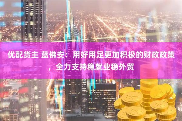 优配货主 蓝佛安：用好用足更加积极的财政政策，全力支持稳就业稳外贸