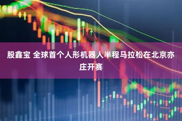 股鑫宝 全球首个人形机器人半程马拉松在北京亦庄开赛