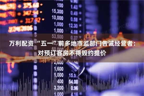 万利配资 “五一”前多地市监部门告诫经营者：对预订客房不得毁约提价