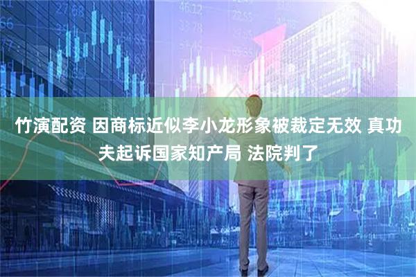 竹演配资 因商标近似李小龙形象被裁定无效 真功夫起诉国家知产局 法院判了
