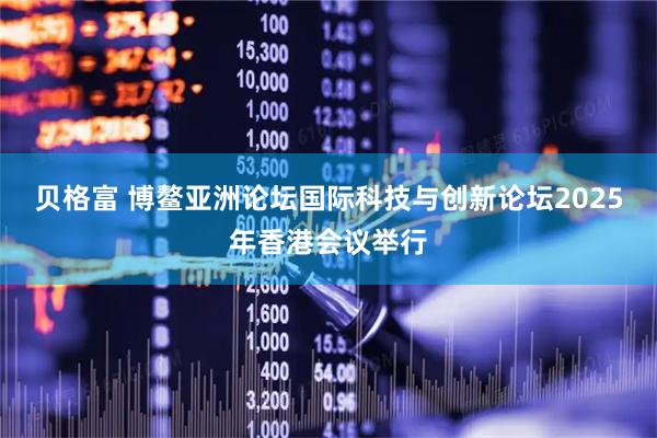 贝格富 博鳌亚洲论坛国际科技与创新论坛2025年香港会议举行