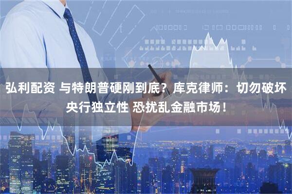 弘利配资 与特朗普硬刚到底？库克律师：切勿破坏央行独立性 恐扰乱金融市场！