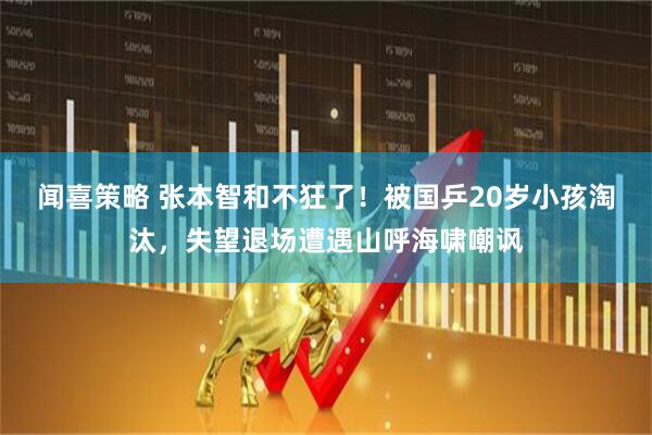 闻喜策略 张本智和不狂了！被国乒20岁小孩淘汰，失望退场遭遇山呼海啸嘲讽