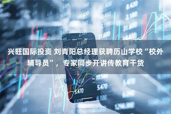 兴旺国际投资 刘青阳总经理获聘历山学校“校外辅导员”，专家同步开讲传教育干货