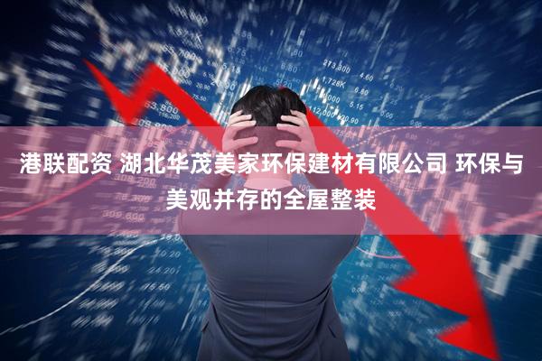 港联配资 湖北华茂美家环保建材有限公司 环保与美观并存的全屋整装