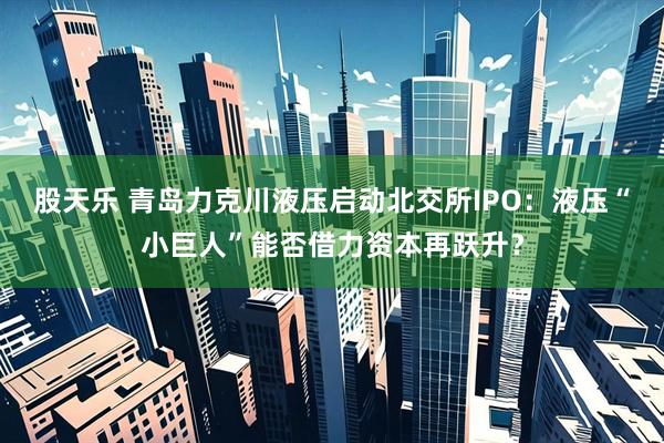 股天乐 青岛力克川液压启动北交所IPO:液压“小巨人”能否借力资本再跃升?