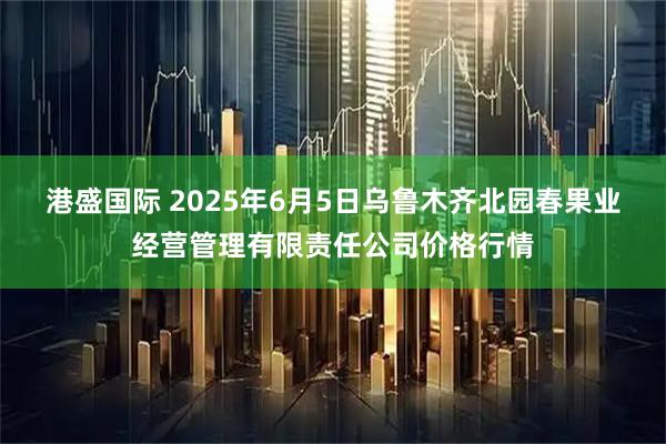 港盛国际 2025年6月5日乌鲁木齐北园春果业经营管理有限责任公司价格行情