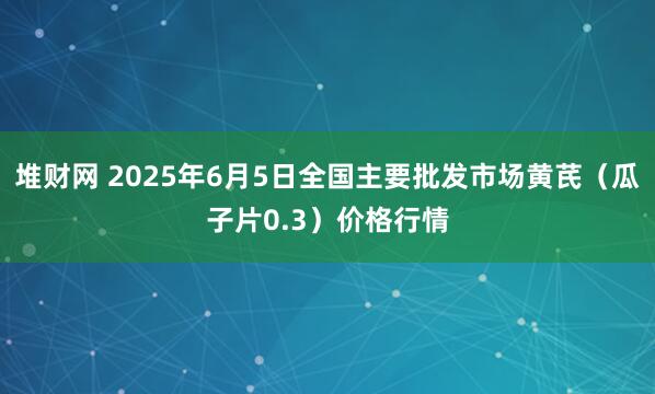 堆财网 2025年6月5日全国主要批发市场黄芪（瓜子片0.3）价格行情