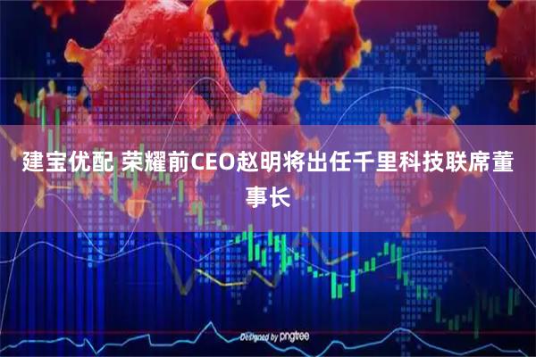 建宝优配 荣耀前CEO赵明将出任千里科技联席董事长