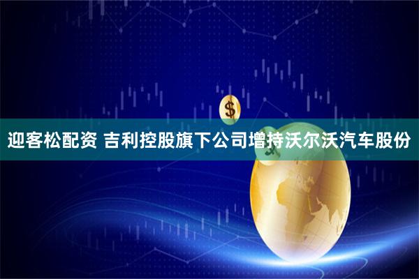 迎客松配资 吉利控股旗下公司增持沃尔沃汽车股份