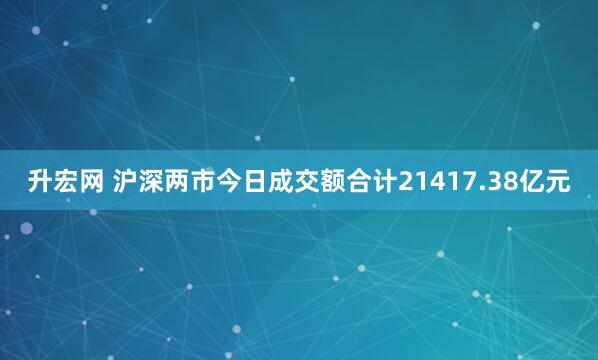升宏网 沪深两市今日成交额合计21417.38亿元