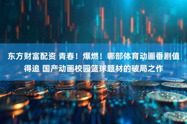 东方财富配资 青春！爆燃！哪部体育动画番剧值得追 国产动画校园篮球题材的破局之作