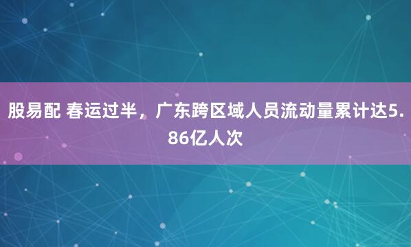 股易配 春运过半，广东跨区域人员流动量累计达5.86亿人次