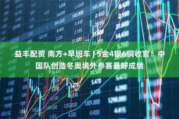 益丰配资 南方+早班车 | 5金4银6铜收官！中国队创造冬奥境外参赛最好成绩