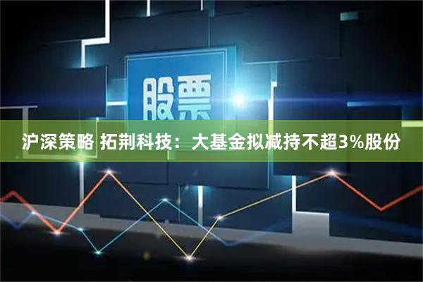 沪深策略 拓荆科技：大基金拟减持不超3%股份