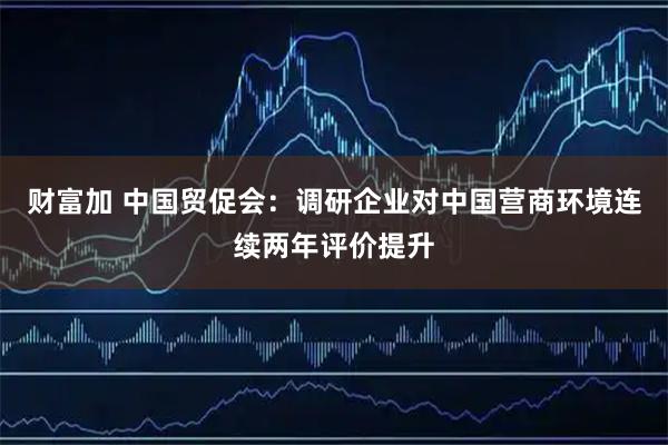 财富加 中国贸促会：调研企业对中国营商环境连续两年评价提升