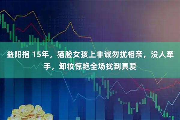 益阳指 15年,猫脸女孩上非诚勿扰相亲,没人牵手,卸妆惊艳全场找到真爱
