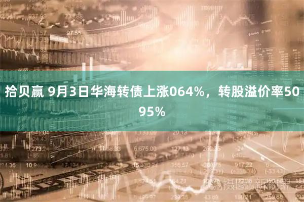 拾贝赢 9月3日华海转债上涨064%，转股溢价率5095%