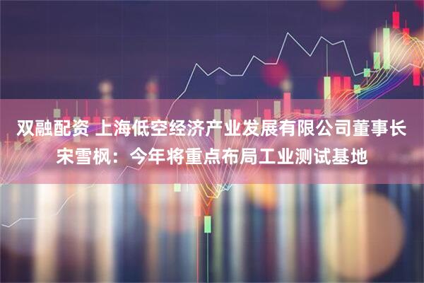 双融配资 上海低空经济产业发展有限公司董事长宋雪枫:今年将重点布局工业测试基地