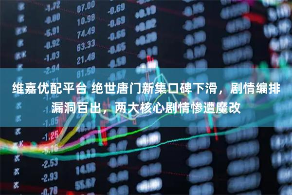 维嘉优配平台 绝世唐门新集口碑下滑，剧情编排漏洞百出，两大核心剧情惨遭魔改