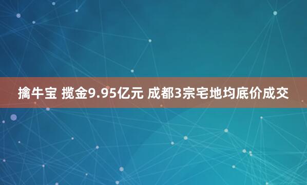擒牛宝 揽金9.95亿元 成都3宗宅地均底价成交