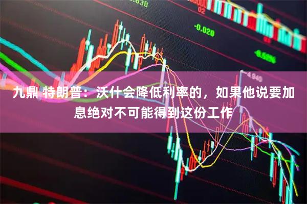 九鼎 特朗普：沃什会降低利率的，如果他说要加息绝对不可能得到这份工作
