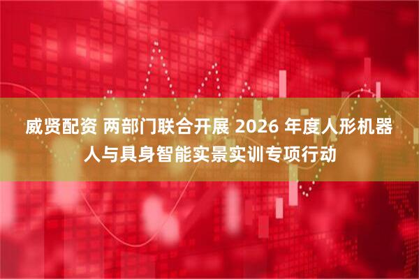 威贤配资 两部门联合开展 2026 年度人形机器人与具身智能实景实训专项行动