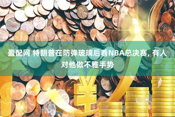 盈配网 特朗普在防弹玻璃后看NBA总决赛, 有人对他做不雅手势