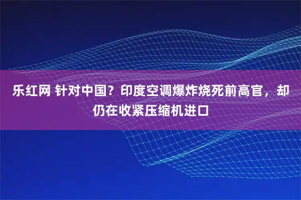 乐红网 针对中国？印度空调爆炸烧死前高官，却仍在收紧压缩机进口