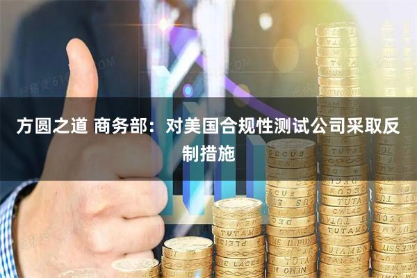 方圆之道 商务部：对美国合规性测试公司采取反制措施