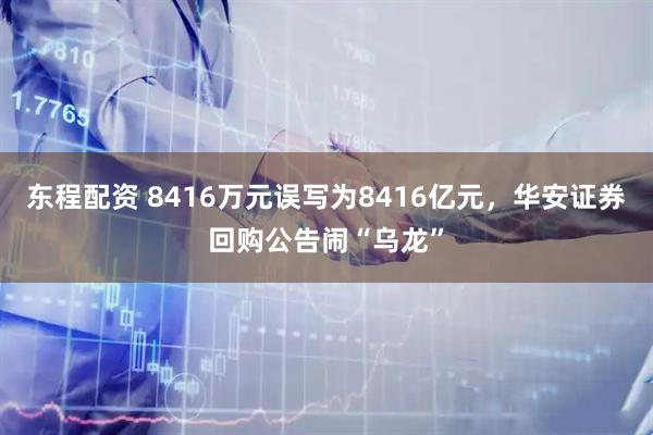 东程配资 8416万元误写为8416亿元,华安证券回购公告闹“乌龙”